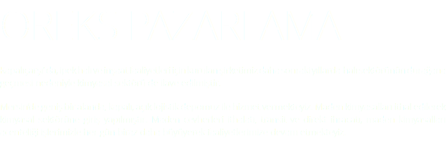Oreks Pazarlama Kapalıçarşı’ da, ipek halı ve inşaat faaliyetleri için kurulan şirketimiz daha sonraki yıllarda halı sektörünün durağana geçmesi nedeniyle kimyasal sektörü de ilave edilmiştir. Mersin’de geniş bir alanda, kapalı, açık lojistik depomuz ile hizmet vermekteyiz. Maden kimyasalları ithal edilerek kimyasal sektörüne giriş yapılmıştır. Maden cevherleri ithalatı, transit ve direkt ihracatı, maden kimyasalları acenteliği işlerimizle her gün biraz daha büyüyerek faaliyetlerimize devam etmekteyiz.
