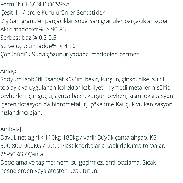 Formül: CH3C3H6OCSSNa Çeşitlilik / proje Kuru ürünler Sentetikler Dış Sarı granüler parçacıklar sopa Sarı granüler parçacıklar sopa Aktif maddeler%, ≥ 90 85 Serbest baz,% 0.2 0.5 Su ve uçucu madde%, ≤ 4 10 Çözünürlük Suda çözünür yabancı maddeler içermez Amaç: Sodyum Isobütil Ksantat kükürt, bakır, kurşun, çinko, nikel sülfit toplayıcıya uygulanan kollektör kabiliyeti, kıymetli metallerin sülfid cevherleri için güçlü, ayrıca bakır, kurşun cevheri, kısmi oksidasyon içeren flotasyon da hidrometalurji çökeltme Kauçuk vulkanizasyon hızlandırıcı ajan. Ambalaj: Davul, net ağırlık 110kg-180kg / varil; Büyük çanta ahşap, KB 500.800-900KG / kutu; Plastik torbalarla kaplı dokuma torbalar, 25-50KG / Çanta Depolama ve taşıma: nem, su geçirmez, anti-pozlama. Sıcak nesnelerden veya ateşten uzak tutun. 