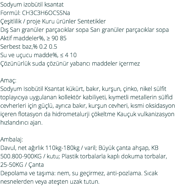 Sodyum izobütil ksantat Formül: CH3C3H6OCSSNa Çeşitlilik / proje Kuru ürünler Sentetikler Dış Sarı granüler parçacıklar sopa Sarı granüler parçacıklar sopa Aktif maddeler%, ≥ 90 85 Serbest baz,% 0.2 0.5 Su ve uçucu madde%, ≤ 4 10 Çözünürlük suda çözünür yabancı maddeler içermez Amaç: Sodyum Isobütil Ksantat kükürt, bakır, kurşun, çinko, nikel sülfit toplayıcıya uygulanan kollektör kabiliyeti, kıymetli metallerin sülfid cevherleri için güçlü, ayrıca bakır, kurşun cevheri, kısmi oksidasyon içeren flotasyon da hidrometalurji çökeltme Kauçuk vulkanizasyon hızlandırıcı ajan. Ambalaj: Davul, net ağırlık 110kg-180kg / varil; Büyük çanta ahşap, KB 500.800-900KG / kutu; Plastik torbalarla kaplı dokuma torbalar, 25-50KG / Çanta Depolama ve taşıma: nem, su geçirmez, anti-pozlama. Sıcak nesnelerden veya ateşten uzak tutun. 