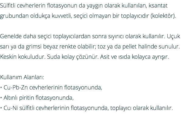 Sülfitli cevherlerin flotasyonun da yaygın olarak kullanılan, ksantat grubundan oldukça kuvvetli, seçici olmayan bir toplayıcıdır (kolektör). Genelde daha seçici toplayıcılardan sonra sıyırıcı olarak kullanılır. Uçuk sarı ya da grimsi beyaz renkte olabilir; toz ya da pellet halinde sunulur. Keskin kokuludur. Suda kolay çözünür. Asit ve ısıda kolayca ayrışır. Kullanım Alanları: • Cu-Pb-Zn cevherlerinin flotasyonunda, • Altınlı piritin flotasyonunda, • Cu-Ni sülfitli cevherlerinin flotasyonunda, toplayıcı olarak kullanılır.