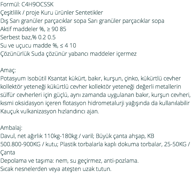 Formül: C4H9OCSSK Çeşitlilik / proje Kuru ürünler Sentetikler Dış Sarı granüler parçacıklar sopa Sarı granüler parçacıklar sopa Aktif maddeler %, ≥ 90 85 Serbest baz,% 0.2 0.5 Su ve uçucu madde %, ≤ 4 10 Çözünürlük Suda çözünür yabancı maddeler içermez Amaç: Potasyum Isobütil Ksantat kükürt, bakır, kurşun, çinko, kükürtlü cevher kollektör yeteneği kükürtlü cevher kollektör yeteneği değerli metallerin sülfür cevherleri için güçlü, aynı zamanda uygulanan bakır, kurşun cevheri, kısmi oksidasyon içeren flotasyon hidrometalurji yağışında da kullanılabilir Kauçuk vulkanizasyon hızlandırıcı ajan. Ambalaj: Davul, net ağırlık 110kg-180kg / varil; Büyük çanta ahşap, KB 500.800-900KG / kutu; Plastik torbalarla kaplı dokuma torbalar, 25-50KG / Çanta Depolama ve taşıma: nem, su geçirmez, anti-pozlama. Sıcak nesnelerden veya ateşten uzak tutun. 