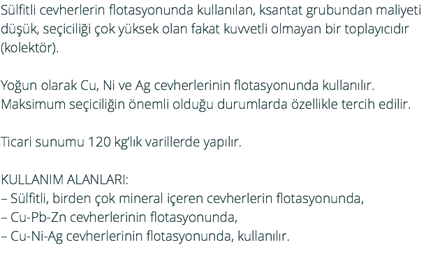 Sülfitli cevherlerin flotasyonunda kullanılan, ksantat grubundan maliyeti düşük, seçiciliği çok yüksek olan fakat kuvvetli olmayan bir toplayıcıdır (kolektör). Yoğun olarak Cu, Ni ve Ag cevherlerinin flotasyonunda kullanılır. Maksimum seçiciliğin önemli olduğu durumlarda özellikle tercih edilir. Ticari sunumu 120 kg’lık varillerde yapılır. KULLANIM ALANLARI: – Sülfitli, birden çok mineral içeren cevherlerin flotasyonunda, – Cu-Pb-Zn cevherlerinin flotasyonunda, – Cu-Ni-Ag cevherlerinin flotasyonunda, kullanılır. 