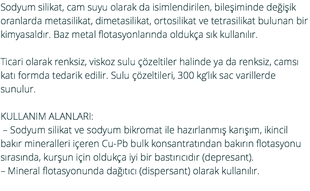 Sodyum silikat, cam suyu olarak da isimlendirilen, bileşiminde değişik oranlarda metasilikat, dimetasilikat, ortosilikat ve tetrasilikat bulunan bir kimyasaldır. Baz metal flotasyonlarında oldukça sık kullanılır. Ticari olarak renksiz, viskoz sulu çözeltiler halinde ya da renksiz, camsı katı formda tedarik edilir. Sulu çözeltileri, 300 kg’lık sac varillerde sunulur. KULLANIM ALANLARI: – Sodyum silikat ve sodyum bikromat ile hazırlanmış karışım, ikincil bakır mineralleri içeren Cu-Pb bulk konsantratından bakırın flotasyonu sırasında, kurşun için oldukça iyi bir bastırıcıdır (depresant). – Mineral flotasyonunda dağıtıcı (dispersant) olarak kullanılır. 
