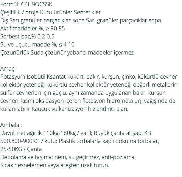 Formül: C4H9OCSSK Çeşitlilik / proje Kuru ürünler Sentetikler Dış Sarı granüler parçacıklar sopa Sarı granüler parçacıklar sopa Aktif maddeler %, ≥ 90 85 Serbest baz,% 0.2 0.5 Su ve uçucu madde %, ≤ 4 10 Çözünürlük Suda çözünür yabancı maddeler içermez Amaç: Potasyum Isobütil Ksantat kükürt, bakır, kurşun, çinko, kükürtlü cevher kollektör yeteneği kükürtlü cevher kollektör yeteneği değerli metallerin sülfür cevherleri için güçlü, aynı zamanda uygulanan bakır, kurşun cevheri, kısmi oksidasyon içeren flotasyon hidrometalurji yağışında da kullanılabilir Kauçuk vulkanizasyon hızlandırıcı ajan. Ambalaj: Davul, net ağırlık 110kg-180kg / varil; Büyük çanta ahşap, KB 500.800-900KG / kutu; Plastik torbalarla kaplı dokuma torbalar, 25-50KG / Çanta Depolama ve taşıma: nem, su geçirmez, anti-pozlama. Sıcak nesnelerden veya ateşten uzak tutun. 